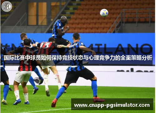 国际比赛中球员如何保持竞技状态与心理竞争力的全面策略分析