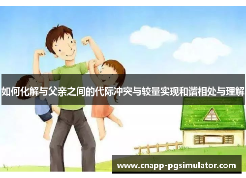 如何化解与父亲之间的代际冲突与较量实现和谐相处与理解