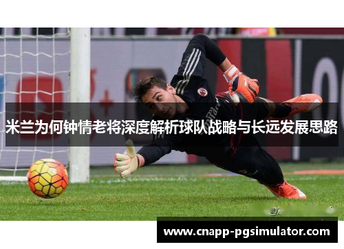 米兰为何钟情老将深度解析球队战略与长远发展思路 米兰为何钟情老将深度解析球队战略与长远发展思路