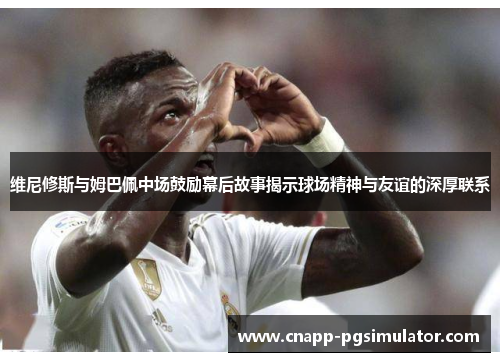 维尼修斯与姆巴佩中场鼓励幕后故事揭示球场精神与友谊的深厚联系 维尼修斯与姆巴佩中场鼓励幕后故事揭示球场精神与友谊的深厚联系