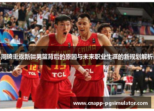 周琦重返新疆男篮背后的原因与未来职业生涯的新规划解析
