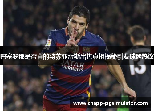巴塞罗那是否真的将苏亚雷斯出售真相揭秘引发球迷热议