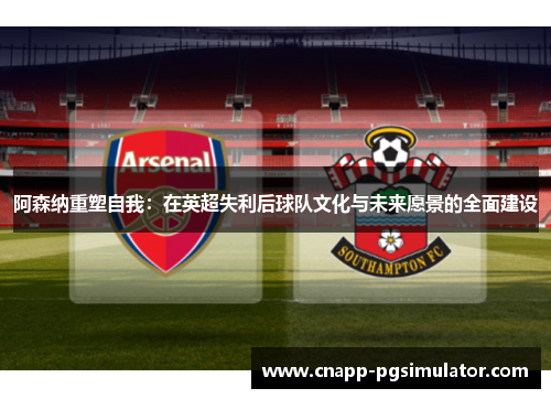 阿森纳重塑自我：在英超失利后球队文化与未来愿景的全面建设