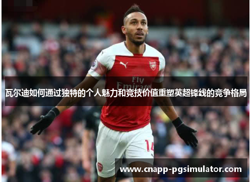 瓦尔迪如何通过独特的个人魅力和竞技价值重塑英超锋线的竞争格局 瓦尔迪如何通过独特的个人魅力和竞技价值重塑英超锋线的竞争格局