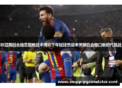 欧冠两回合抽签前瞻战术博弈下年轻球员迎来关键机会窗口新时代挑战