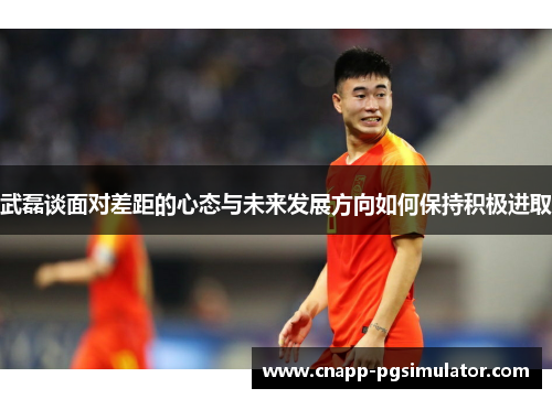 武磊谈面对差距的心态与未来发展方向如何保持积极进取