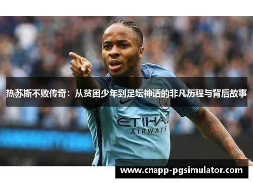 热苏斯不败传奇:从贫困少年到足坛神话的非凡历程与背后故事 热苏斯不败传奇:从贫困少年到足坛神话的非凡历程与背后故事