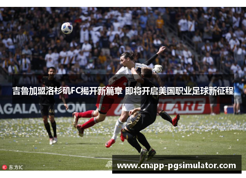 吉鲁加盟洛杉矶FC揭开新篇章 即将开启美国职业足球新征程