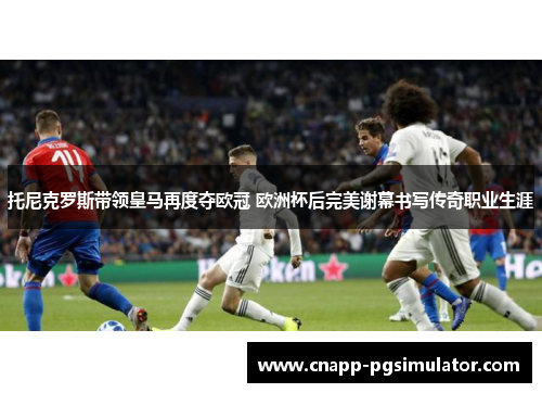 托尼克罗斯带领皇马再度夺欧冠 欧洲杯后完美谢幕书写传奇职业生涯