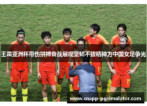王霜亚洲杯带伤拼搏奋战展现坚韧不拔精神为中国女足争光